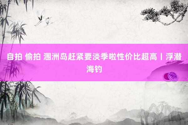 自拍 偷拍 涠洲岛赶紧要淡季啦性价比超高丨浮潜海钓
