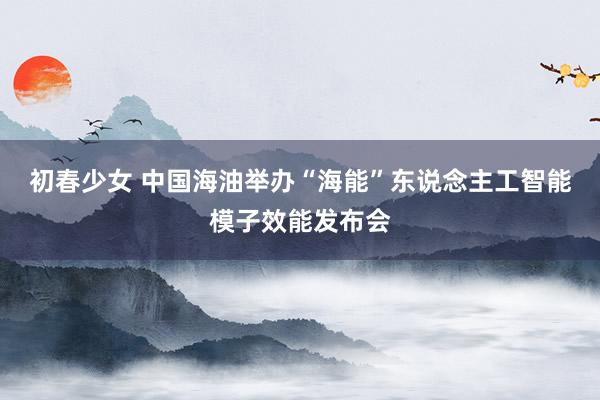 初春少女 中国海油举办“海能”东说念主工智能模子效能发布会