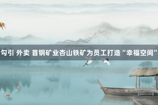 勾引 外卖 首钢矿业杏山铁矿为员工打造“幸福空间”