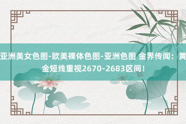 亚洲美女色图-欧美裸体色图-亚洲色图 金界传闻：黄金短线重视2670-2683区间！