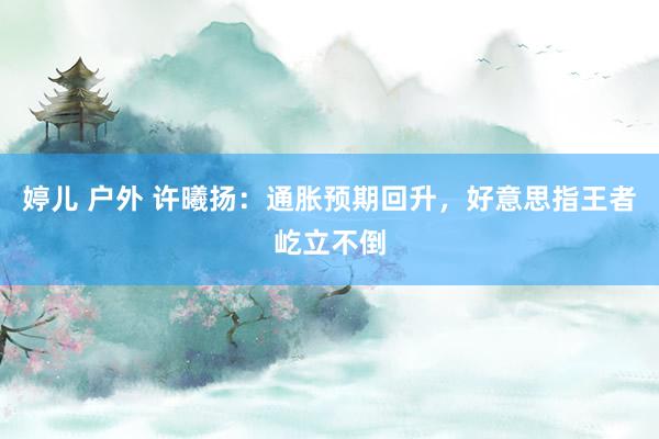 婷儿 户外 许曦扬：通胀预期回升，好意思指王者屹立不倒