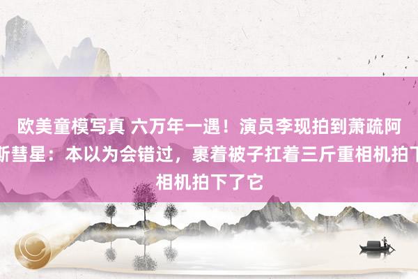 欧美童模写真 六万年一遇！演员李现拍到萧疏阿特拉斯彗星：本以为会错过，裹着被子扛着三斤重相机拍下了它