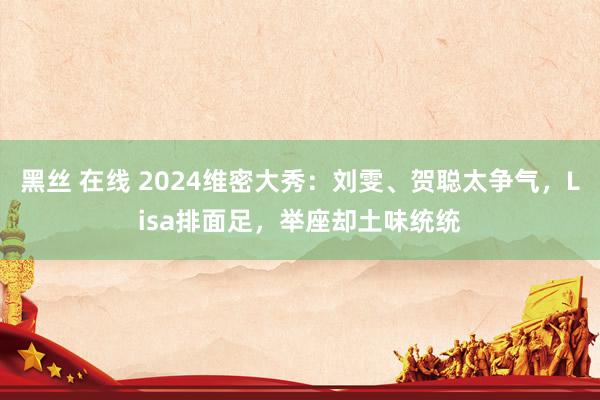 黑丝 在线 2024维密大秀：刘雯、贺聪太争气，Lisa排面足，举座却土味统统