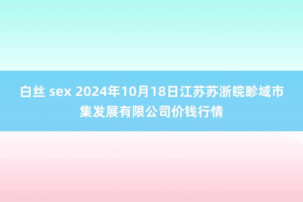 白丝 sex 2024年10月18日江苏苏浙皖畛域市集发展有限公司价钱行情