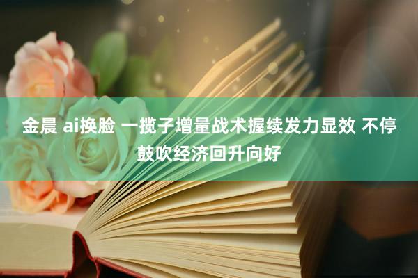 金晨 ai换脸 一揽子增量战术握续发力显效 不停鼓吹经济回升向好