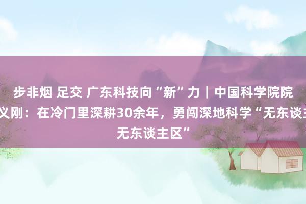 步非烟 足交 广东科技向“新”力｜中国科学院院士徐义刚：在冷门里深耕30余年，勇闯深地科学“无东谈主区”