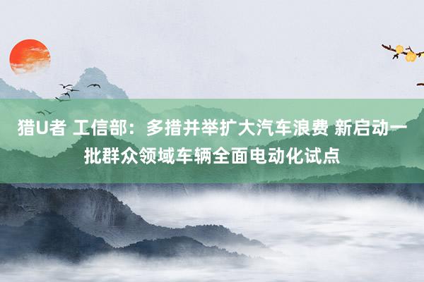 猎U者 工信部：多措并举扩大汽车浪费 新启动一批群众领域车辆全面电动化试点