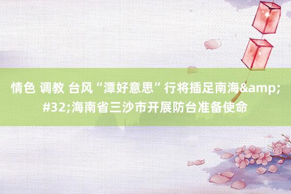 情色 调教 台风“潭好意思”行将插足南海&#32;海南省三沙市开展防台准备使命
