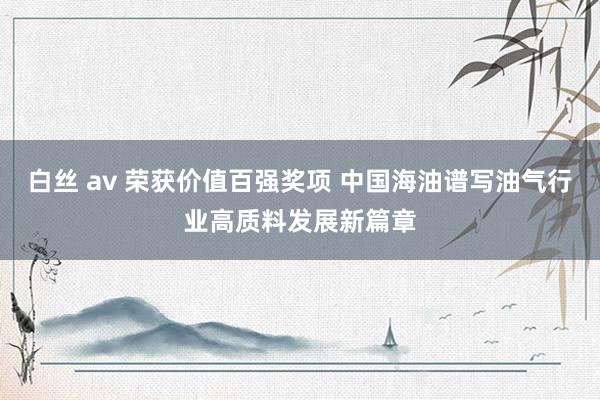 白丝 av 荣获价值百强奖项 中国海油谱写油气行业高质料发展新篇章