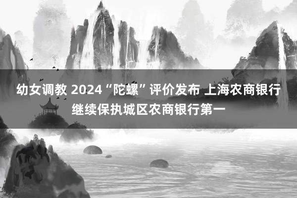 幼女调教 2024“陀螺”评价发布 上海农商银行继续保执城区农商银行第一