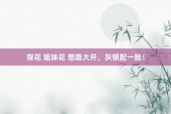 探花 姐妹花 想路大开，灰银配一脸！