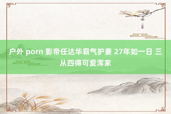户外 porn 影帝任达华霸气护妻 27年如一日 三从四得可爱浑家