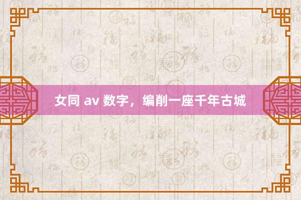 女同 av 数字，编削一座千年古城