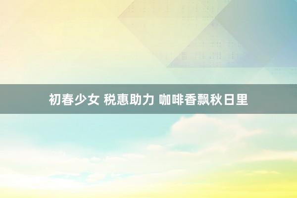 初春少女 税惠助力 咖啡香飘秋日里