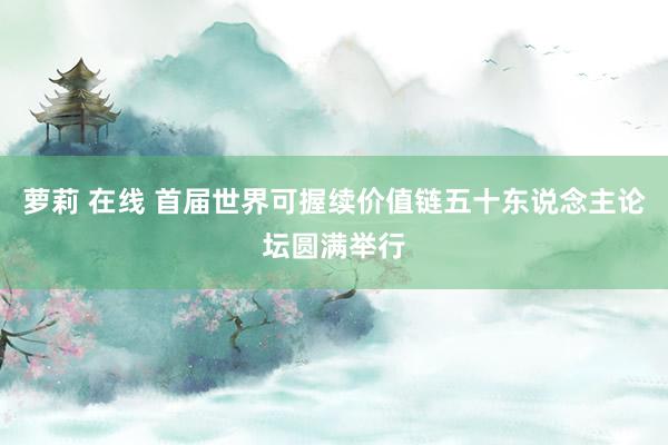 萝莉 在线 首届世界可握续价值链五十东说念主论坛圆满举行