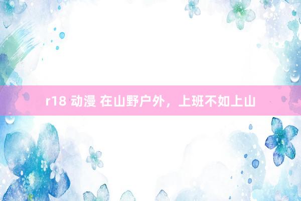 r18 动漫 在山野户外，上班不如上山