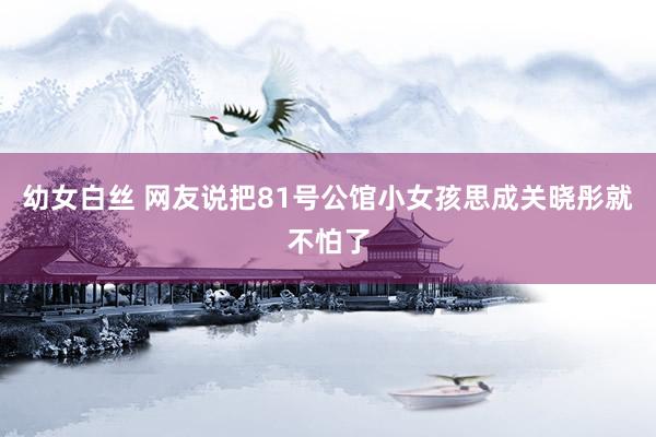 幼女白丝 网友说把81号公馆小女孩思成关晓彤就不怕了