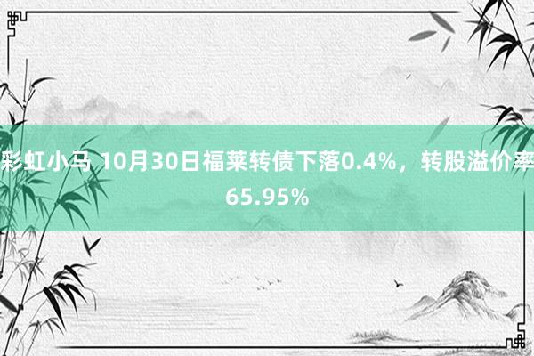 彩虹小马 10月30日福莱转债下落0.4%，转股溢价率65.95%