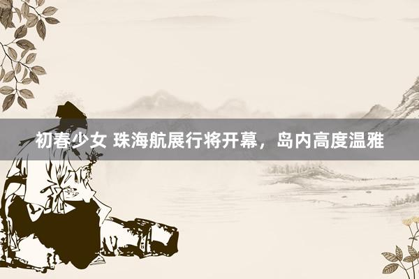 初春少女 珠海航展行将开幕，岛内高度温雅