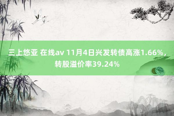三上悠亚 在线av 11月4日兴发转债高涨1.66%，转股溢价率39.24%