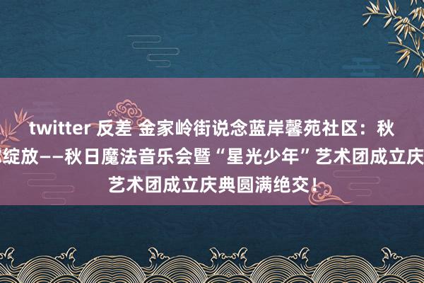 twitter 反差 金家岭街说念蓝岸馨苑社区：秋乐和鸣  音你绽放——秋日魔法音乐会暨“星光少年”艺术团成立庆典圆满绝交！