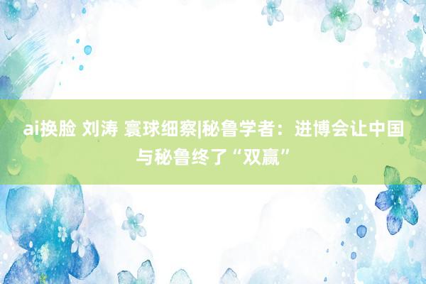 ai换脸 刘涛 寰球细察|秘鲁学者：进博会让中国与秘鲁终了“双赢”