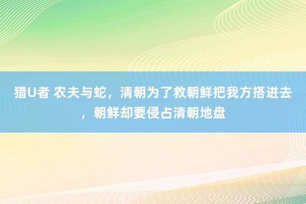 猎U者 农夫与蛇，清朝为了救朝鲜把我方搭进去，朝鲜却要侵占清朝地盘