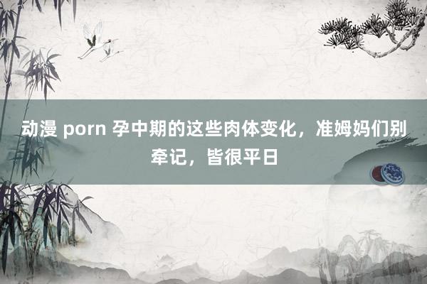 动漫 porn 孕中期的这些肉体变化，准姆妈们别牵记，皆很平日