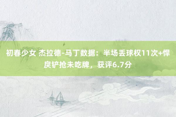 初春少女 杰拉德-马丁数据：半场丢球权11次+悍戾铲抢未吃牌，获评6.7分
