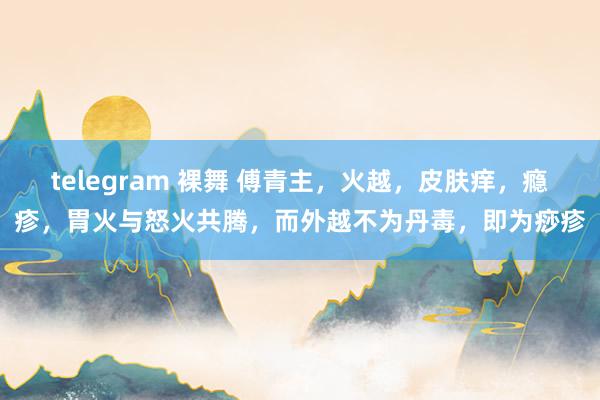 telegram 裸舞 傅青主，火越，皮肤痒，瘾疹，胃火与怒火共腾，而外越不为丹毒，即为痧疹