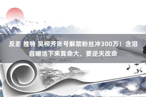 反差 推特 吴柳芳账号解禁粉丝冲300万！含泪自嘲活下来算命大，要逆天改命