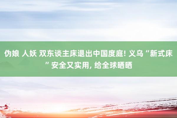 伪娘 人妖 双东谈主床退出中国度庭! 义乌“新式床”安全又实用， 给全球晒晒