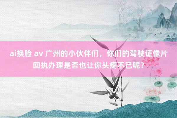 ai换脸 av 广州的小伙伴们，你们的驾驶证像片回执办理是否也让你头疼不已呢？