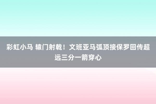 彩虹小马 辕门射戟！文班亚马弧顶接保罗回传超远三分一箭穿心