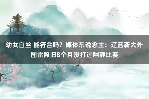 幼女白丝 能符合吗？媒体东说念主：辽篮新大外图雷照旧8个月没打过幽静比赛