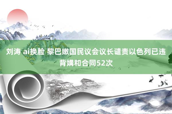 刘涛 ai换脸 黎巴嫩国民议会议长谴责以色列已违背媾和合同52次