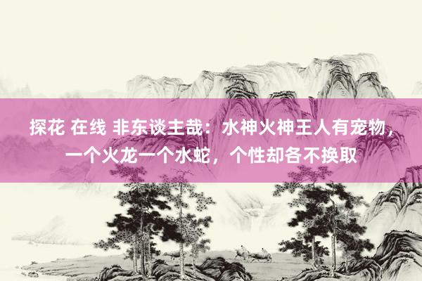 探花 在线 非东谈主哉：水神火神王人有宠物，一个火龙一个水蛇，个性却各不换取