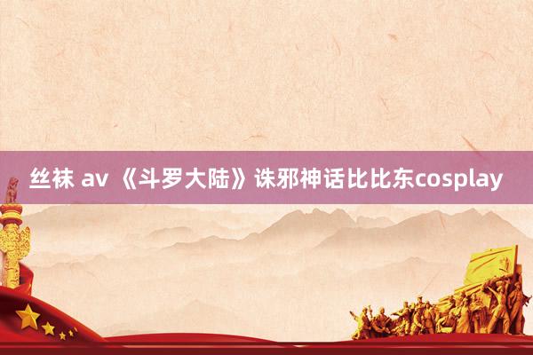 丝袜 av 《斗罗大陆》诛邪神话比比东cosplay
