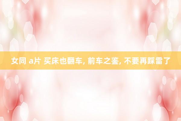 女同 a片 买床也翻车， 前车之鉴， 不要再踩雷了