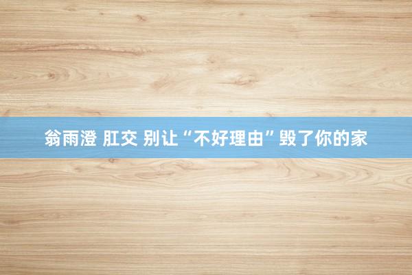 翁雨澄 肛交 别让“不好理由”毁了你的家