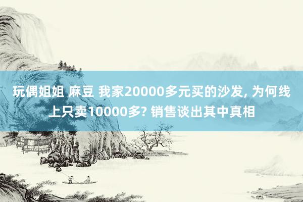 玩偶姐姐 麻豆 我家20000多元买的沙发， 为何线上只卖10000多? 销售谈出其中真相