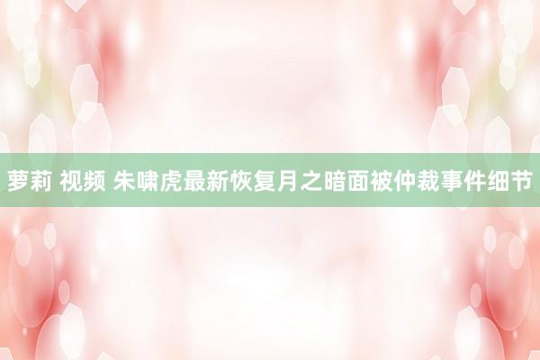 萝莉 视频 朱啸虎最新恢复月之暗面被仲裁事件细节