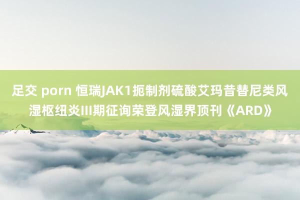 足交 porn 恒瑞JAK1扼制剂硫酸艾玛昔替尼类风湿枢纽炎III期征询荣登风湿界顶刊《ARD》