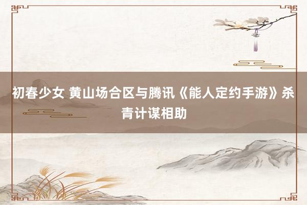初春少女 黄山场合区与腾讯《能人定约手游》杀青计谋相助