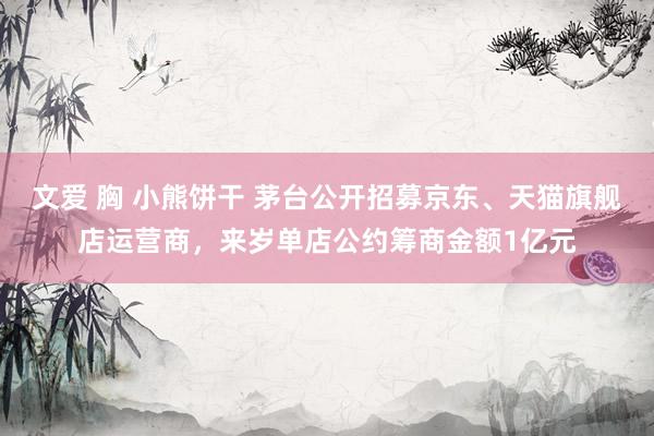 文爱 胸 小熊饼干 茅台公开招募京东、天猫旗舰店运营商，来岁单店公约筹商金额1亿元