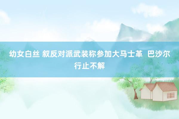 幼女白丝 叙反对派武装称参加大马士革  巴沙尔行止不解