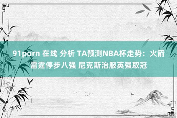 91porn 在线 分析 TA预测NBA杯走势：火箭雷霆停步八强 尼克斯治服英强取冠