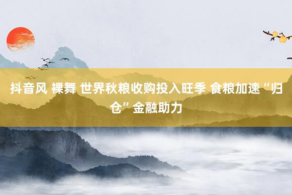 抖音风 裸舞 世界秋粮收购投入旺季 食粮加速“归仓”金融助力
