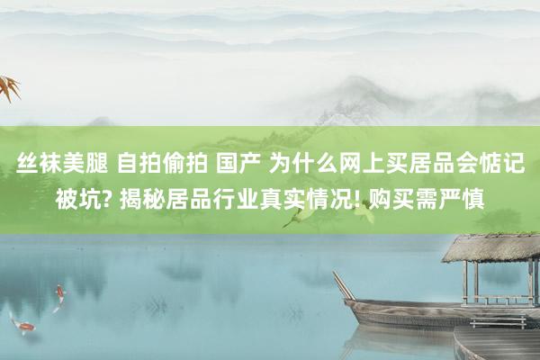 丝袜美腿 自拍偷拍 国产 为什么网上买居品会惦记被坑? 揭秘居品行业真实情况! 购买需严慎