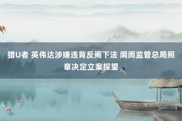 猎U者 英伟达涉嫌违背反阁下法 阛阓监管总局照章决定立案探望
